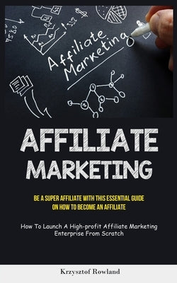 Affiliate Marketing: Be A Super Affiliate With This Essential Guide On How To Become An Affiliate (How To Launch A High-profit Affiliate Ma by Rowland, Krzysztof