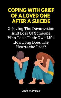 Coping With Grief Of A Loved One After A Suicide: Grieving The Devastation And Loss Of Someone Who Took Their Own Life. How Long Does The Heartache La by Peries, Anthea