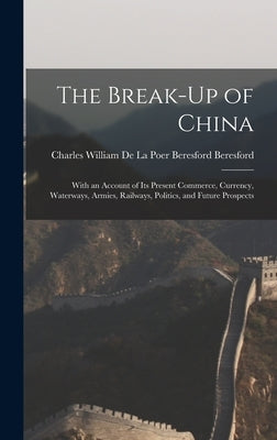 The Break-Up of China: With an Account of Its Present Commerce, Currency, Waterways, Armies, Railways, Politics, and Future Prospects by Charles William de la Poer Beresford