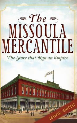 The Missoula Mercantile: The Store That Ran an Empire by Smith, Minie