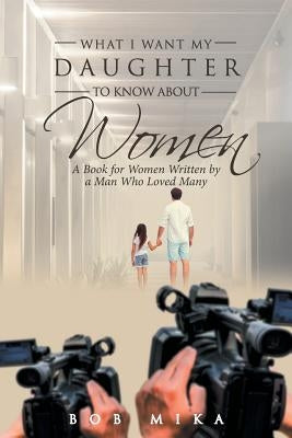 What I Want My Daughter to Know about Women: A Book for Women Written by a Man Who Loved Many by Mika, Bob