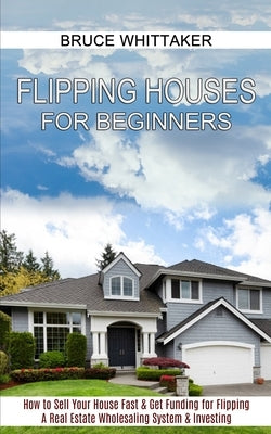 Flipping Houses for Beginners: A Real Estate Wholesaling System & Investing (How to Sell Your House Fast & Get Funding for Flipping) by Whittaker, Bruce