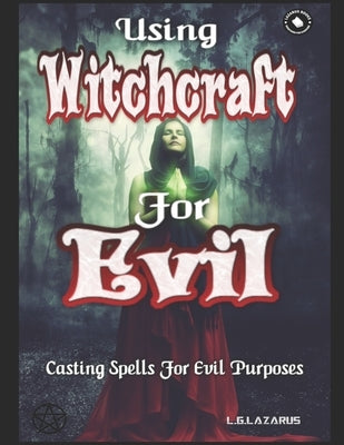 Using Witchcraft For Evil: Casting Spells For Evil Purposes by Lazarus, L. G.