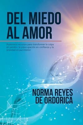 Del miedo al amor: Poderosos recursos para transformar la culpa en perdón, la preocupación en confianza y la ansiedad en paz interior by Reyes De Ordorica, Norma