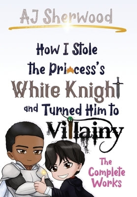 How I Stole the Princess's White Knight and Turned Him to Villainy: The Complete Works by Sherwood, Aj