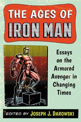 Ages of Iron Man: Essays on the Armored Avenger in Changing Times by Darowski, Joseph J.