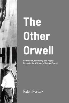 The Other Orwell: Conversion, Liminality, and Abject Desire in the Writings of George Orwell by Pordzik, Ralph