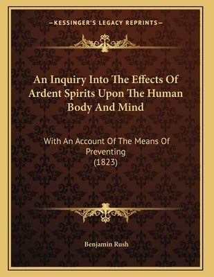 An Inquiry Into The Effects Of Ardent Spirits Upon The Human Body And Mind: With An Account Of The Means Of Preventing (1823) Paperback Kessinger Publishing