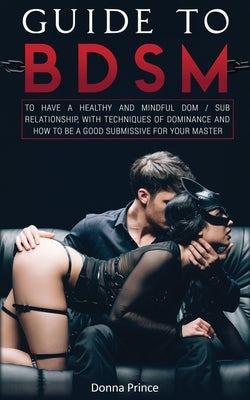 Guide to BDSM: to Have a Healthy and Mindful Dom / Sub Relationship, with Techniques of Dominance and How to be a Good Submissive for by Prince, Donna
