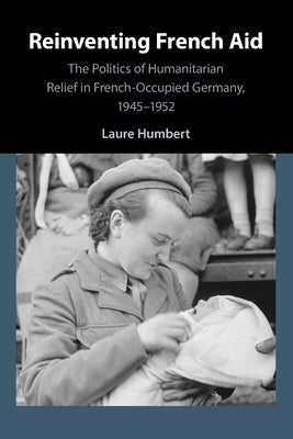 Reinventing French Aid: The Politics of Humanitarian Relief in French-Occupied Germany, 1945-1952 Paperback Cambridge University Press