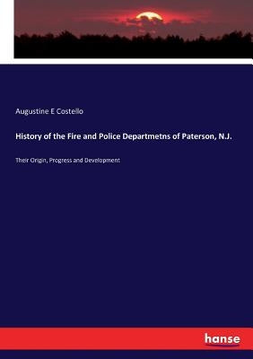 History of the Fire and Police Departmetns of Paterson, N.J.: Their Origin, Progress and Development by Costello, Augustine E.