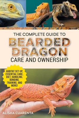 The Complete Guide to Bearded Dragon Care and Ownership: Habitat Set-Up, Essential Care Routines, Nutrition and Diet, Handling, Bonding, Training, and by Cuarenta, Alisha