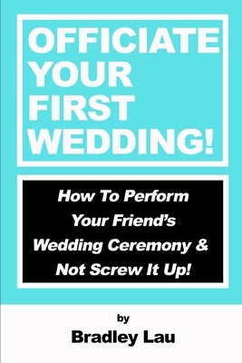 Officiate Your First Wedding: How to Perform Your Friend's Wedding Ceremony & Not Screw It Up! by Lau, Bradley