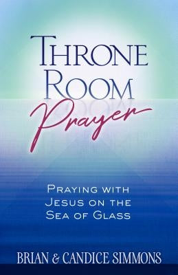 Throne Room Prayer: Praying with Jesus on the Sea of Glass by Simmons, Brian