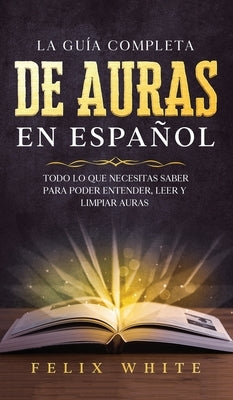 La Guía Completa de Auras en Español: Todo lo que Necesitas Saber para Poder Entender, Leer y Limpiar Auras by White, Felix