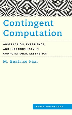 Contingent Computation: Abstraction, Experience, and Indeterminacy in Computational Aesthetics by Fazi, M. Beatrice