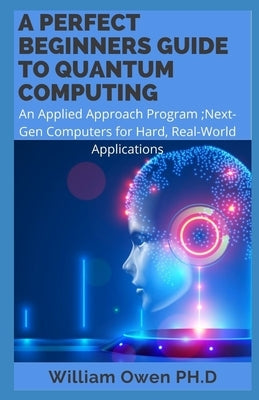 A Perfect Beginners Guide to Quantum Computing: An Applied Approach Program;Next-Gen Computers for Hard, Real-World Applications by Owen Ph. D., William