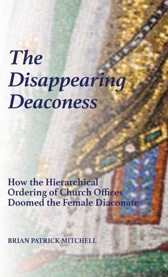 The Disappearing Deaconess: How the Hierarchical Ordering of Church Offices Doomed the Female Diaconate by Mitchell, Brian Patrick