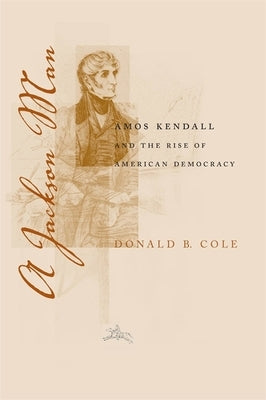 A Jackson Man: Amos Kendall and the Rise of American Democracy by Cole, Donald B.