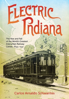 Electric Indiana: The Rise and Fall of the World's Greatest Interurban Railway Center, 1893-1941 by Schwantes, Carlos Arnaldo