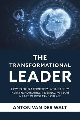 The Transformational Leader: How to build a competitive advantage by inspiring, motivating and engaging teams in times of increasing change by Van Der Walt, Anton