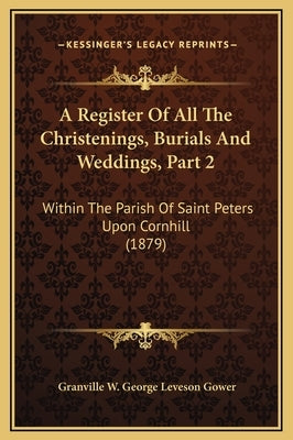 A Register Of All The Christenings, Burials And Weddings, Part 2: Within The Parish Of Saint Peters Upon Cornhill (1879) by Gower, Granville W. George Leveson