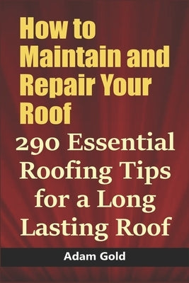 How to Maintain and Repair Your Roof: 290 Essential Roofing Tips for a Long Lasting Roof by Gold, Adam