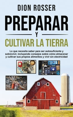 Preparar y cultivar la tierra: Lo que necesita saber para ser autosuficiente y sobrevivir, incluyendo consejos sobre cómo almacenar y cultivar sus pr by Rosser, Dion