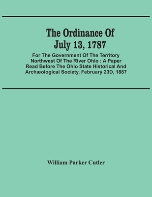 The Ordinance Of July 13, 1787: For The Government Of The Territory Northwest Of The River Ohio: A Paper Read Before The Ohio State Historical And Arc by Parker Cutler, William