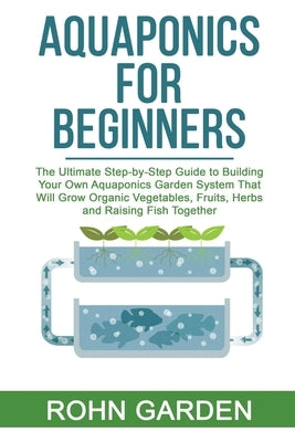 Aquaponics for Beginners: The Ultimate Step-by-Step Guide to Building Your Own Aquaponics Garden System That Will Grow Organic Vegetables, Fruit Paperback Independently Published