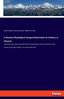 A Chemico-Physiological Inaugural Dissertation on Carbone, or Charcoal: submitted to the public examination of the faculty of physic, under the author by Swords, James