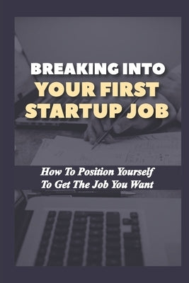 Breaking Into Your First Startup Job: How To Position Yourself To Get The Job You Want: Job In A Tech Startup by Dismore, Deon
