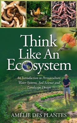 Think Like An Ecosystem - An Introduction to Permaculture, Water Systems, Soil Science and Landscape Design by Des Plantes, Amélie