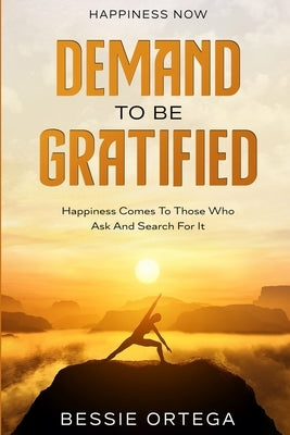 Happiness Now: Demand To Be Gratified - Happiness Comes To Those Who Ask And Search For It by Ortega, Bessie