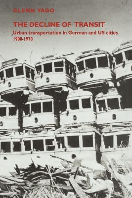 The Decline of Transit: Urban Transportation in German and U.S. Cities, 1900-1970 by Yago, Glenn