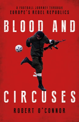 Blood and Circuses: Football and the Fight for Europe's Rebel Republics by O'Connor, Rob