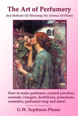 The Art of Perfumery and Methods of Obtaining the Aromas of Plants: How to make perfumes, scented powders, aromatic vinegars, dentifrices, pomatums, c by Piesse, G. W. Septimus