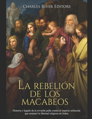 La rebelión de los macabeos: Historia y legado de la revuelta judía contra el imperio seléucida que restauró la libertad religiosa en Judea by Charles River Editors