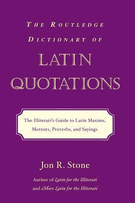 The Routledge Dictionary of Latin Quotations: The Illiterati's Guide to Latin Maxims, Mottoes, Proverbs, and Sayings by Stone, Jon R.