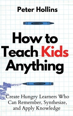 How to Teach Kids Anything: Create Hungry Learners Who can Remember, Synthesize, and Apply Knowledge: Sé inteligente, rápido y magnético by Hollins, Peter