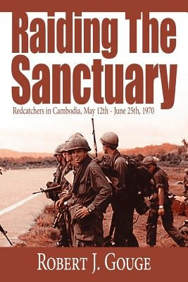 Raiding The Sanctuary: Redcatchers in Cambodia, May 12th - June 25th, 1970 by Gouge, Robert J.