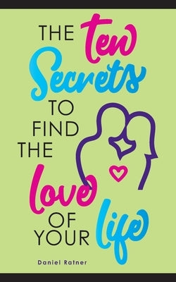 The Ten Secrets To Find The Love Of your Life: What if I told you that you can be passionately in love forever? by Ratner, Daniel