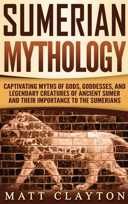 Sumerian Mythology: Captivating Myths of Gods, Goddesses, and Legendary Creatures of Ancient Sumer and Their Importance to the Sumerians by Clayton, Matt