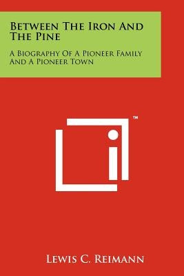 Between The Iron And The Pine: A Biography Of A Pioneer Family And A Pioneer Town Paperback Literary Licensing, LLC