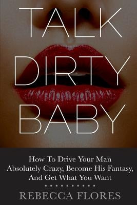 Talk Dirty Baby: How To Drive Your Man Absolutely Crazy, Become His Fantasy, And Get What You Want by Flores, Rebecca