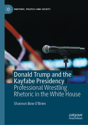 Donald Trump and the Kayfabe Presidency: Professional Wrestling Rhetoric in the White House by O'Brien, Shannon Bow
