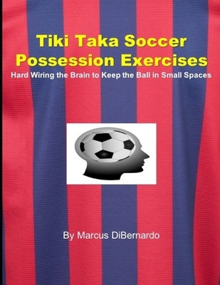 Tiki Taka Soccer Possession Exercises: Hard Wiring the Brain to Keep the Ball in Small Spaces by Dibernardo, Marcus
