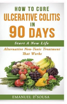 How To Cure Ulcerative Colitis In 90 Days: Alternative Non-Toxic Treatment That Works by D'Sousa, Emanuel