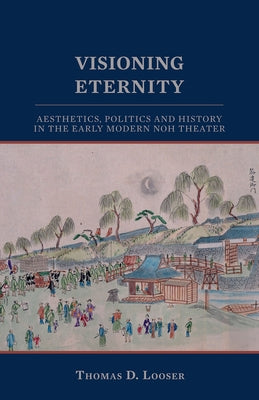 Visioning Eternity: Aesthetics, Politics, and History in the Early Modern Noh Theater by Looser, Thomas D.