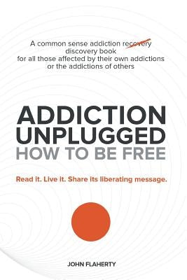 Addiction Unplugged: How to Be Free: A Common Sense Addiction Discovery Book for All Those Affected by Their Own Addictions or the Addictio by Flaherty, John